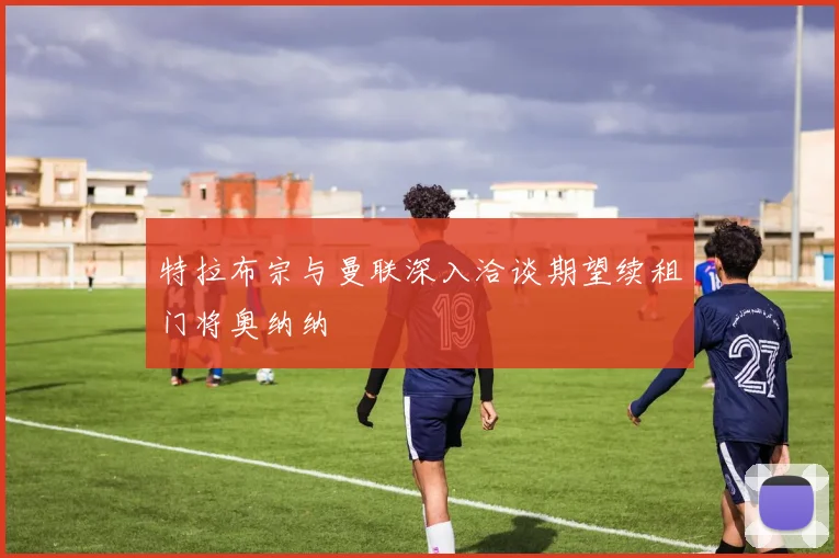 特拉布宗与曼联深入洽谈期望续租门将奥纳纳