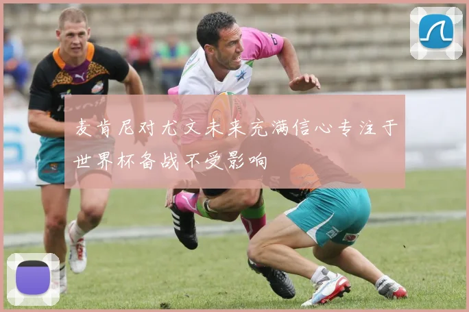 麦肯尼对尤文未来充满信心专注于世界杯备战不受影响