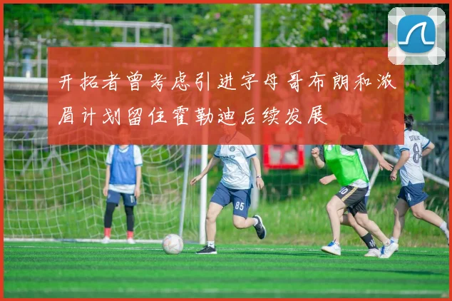 开拓者曾考虑引进字母哥布朗和浓眉计划留住霍勒迪后续发展