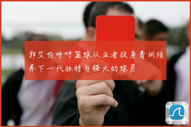 郭艾伦呼吁篮球从业者投身青训培养下一代独特与强大的球员