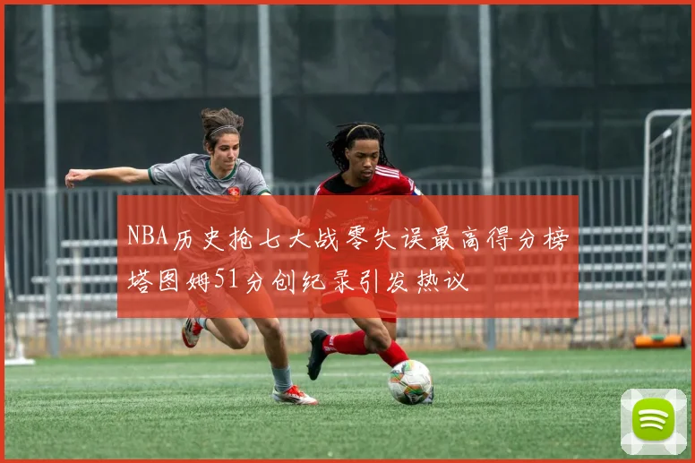 NBA历史抢七大战零失误最高得分榜塔图姆51分创纪录引发热议