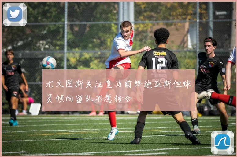 尤文图斯关注皇马前锋迪亚斯但球员倾向留队不愿转会