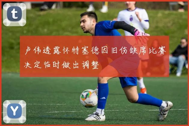 卢伟透露怀特塞德因旧伤缺席比赛决定临时做出调整