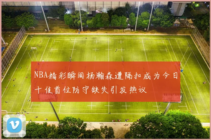 NBA精彩瞬间杨瀚森遭隔扣成为今日十佳首位防守缺失引发热议
