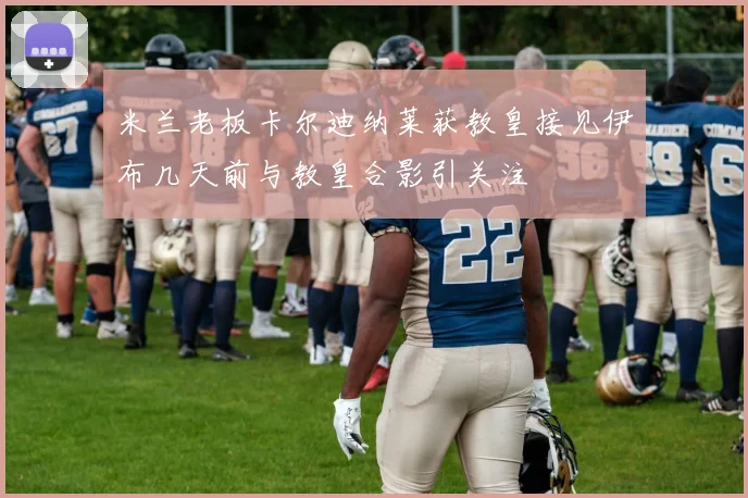 米兰老板卡尔迪纳莱获教皇接见伊布几天前与教皇合影引关注