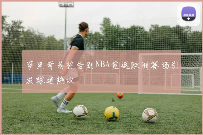 萨里奇或将告别NBA重返欧洲赛场引发球迷热议