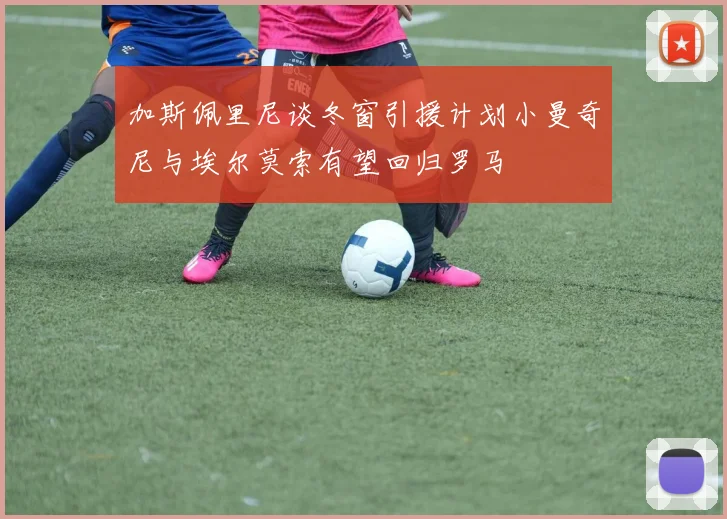 加斯佩里尼谈冬窗引援计划小曼奇尼与埃尔莫索有望回归罗马