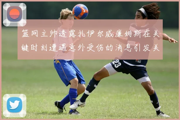 篮网主帅透露扎伊尔威廉姆斯在关键时刻遭遇意外受伤的消息引发关注
