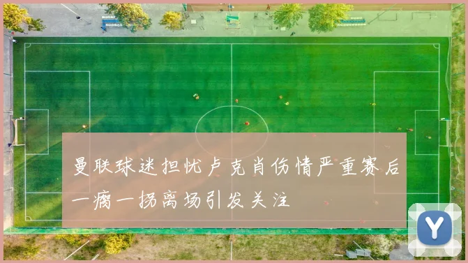 曼联球迷担忧卢克肖伤情严重赛后一瘸一拐离场引发关注