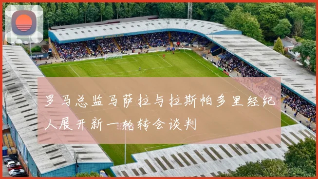 罗马总监马萨拉与拉斯帕多里经纪人展开新一轮转会谈判