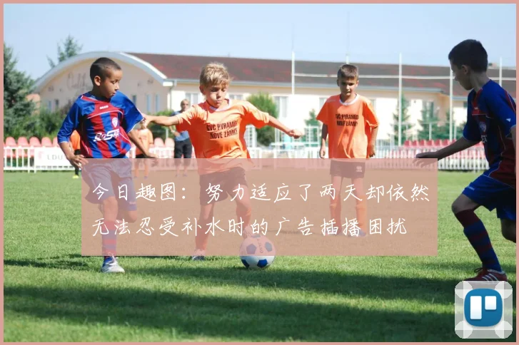今日趣图：努力适应了两天却依然无法忍受补水时的广告插播困扰