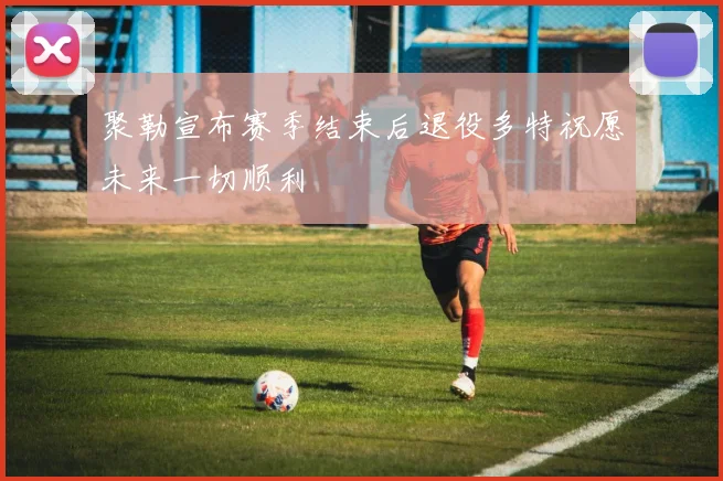聚勒宣布赛季结束后退役多特祝愿未来一切顺利