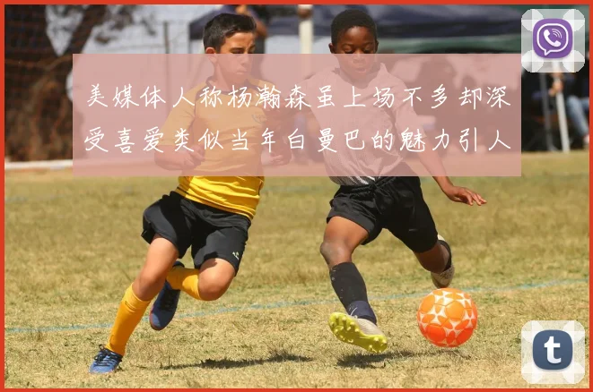 美媒体人称杨瀚森虽上场不多却深受喜爱类似当年白曼巴的魅力引人瞩目