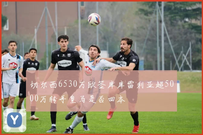 切尔西6530万欧签库库雷利亚超5000万转手皇马是否回本