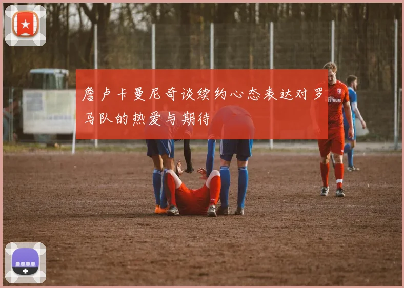 詹卢卡曼尼奇谈续约心态表达对罗马队的热爱与期待