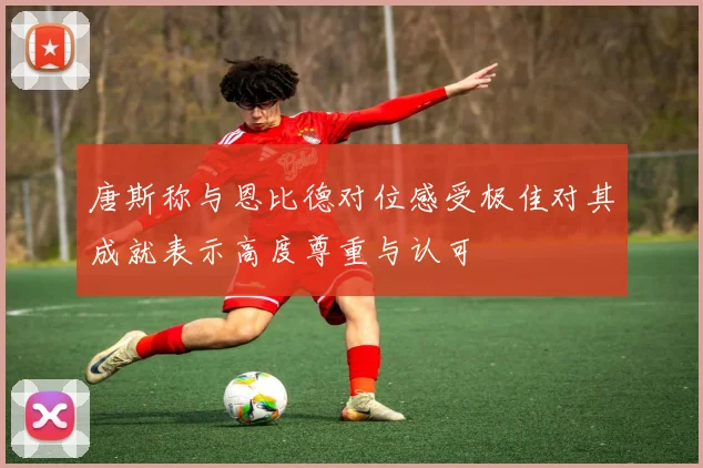 唐斯称与恩比德对位感受极佳对其成就表示高度尊重与认可