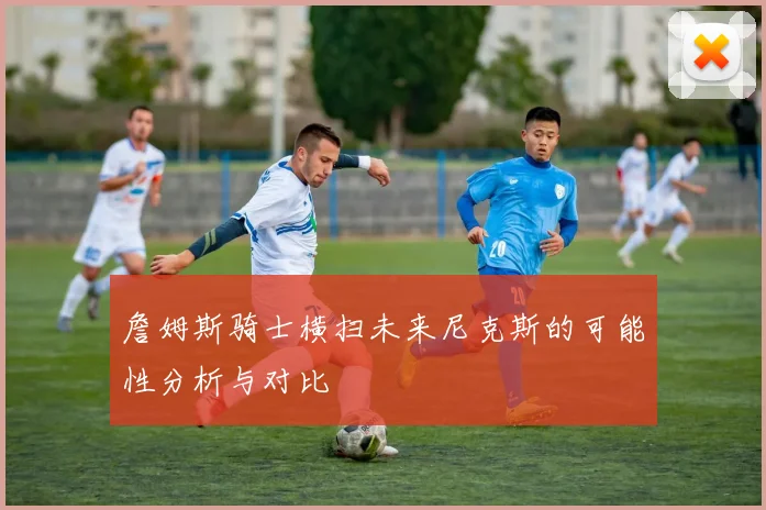 詹姆斯骑士横扫未来尼克斯的可能性分析与对比