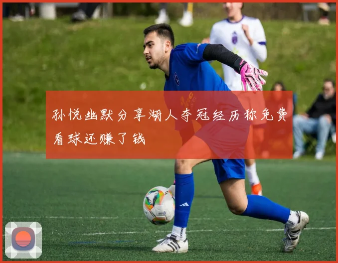 孙悦幽默分享湖人夺冠经历称免费看球还赚了钱